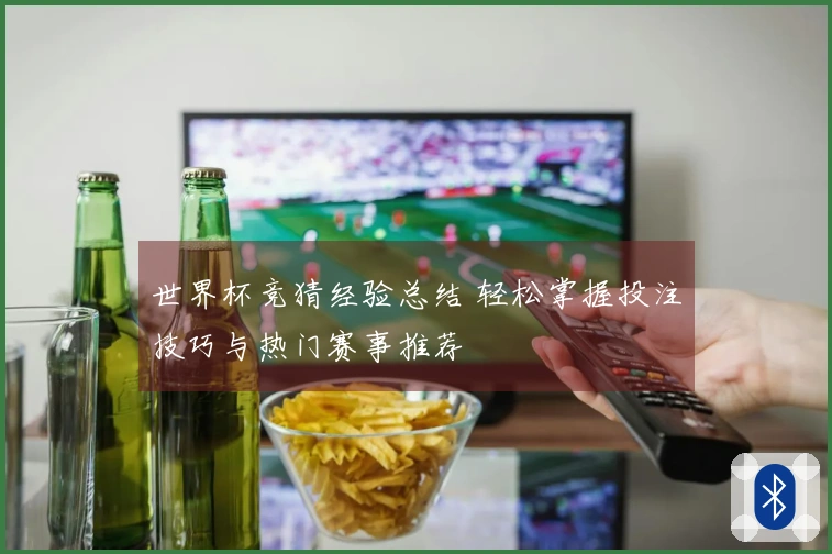 世界杯竞猜经验总结 轻松掌握投注技巧与热门赛事推荐